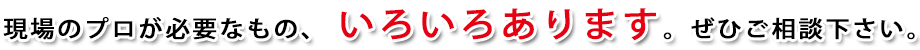 現場のプロが必要なものは 何でも揃います。ぜひご相談下さい。
